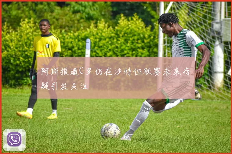 阿斯报道C罗仍在沙特但联赛未来存疑引发关注