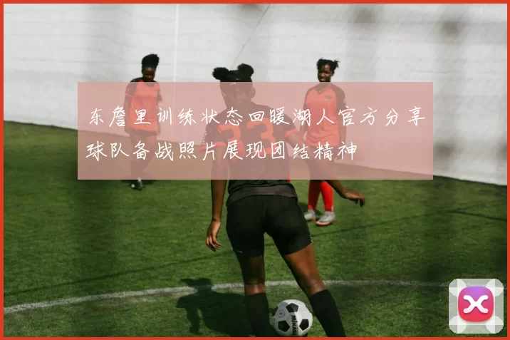 东詹里训练状态回暖湖人官方分享球队备战照片展现团结精神