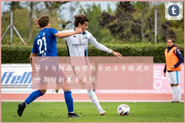 萨卡与阿森纳续约长达五年球迷欢呼期待新赛季表现