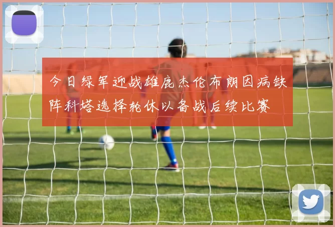 今日绿军迎战雄鹿杰伦布朗因病缺阵科塔选择轮休以备战后续比赛