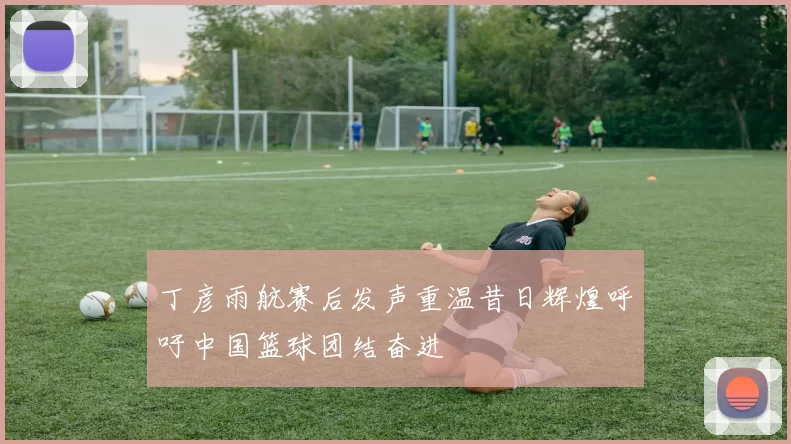 丁彦雨航赛后发声重温昔日辉煌呼吁中国篮球团结奋进