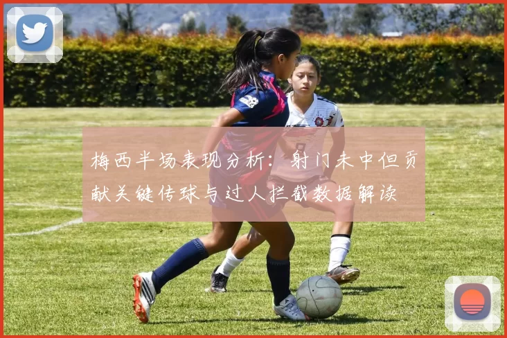 梅西半场表现分析：射门未中但贡献关键传球与过人拦截数据解读