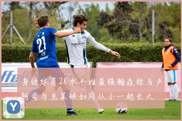 身边球员2K水平谁最强瀚森称马卢阿奇与克莱顿如同从小一起长大