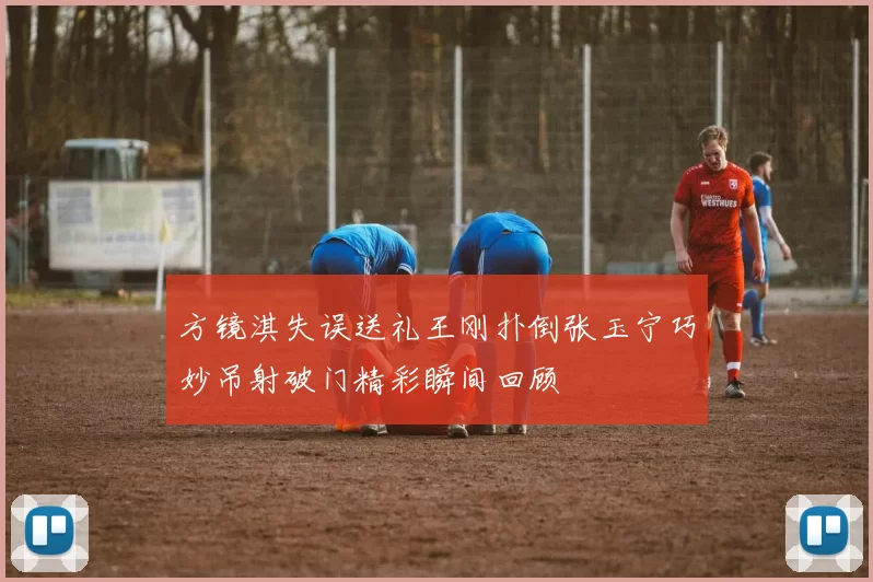 方镜淇失误送礼王刚扑倒张玉宁巧妙吊射破门精彩瞬间回顾