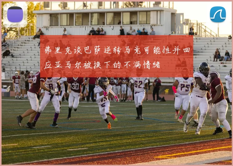 弗里克谈巴萨逆转马竞可能性并回应亚马尔被换下的不满情绪