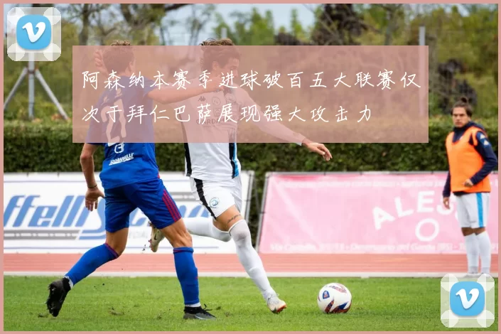 阿森纳本赛季进球破百五大联赛仅次于拜仁巴萨展现强大攻击力