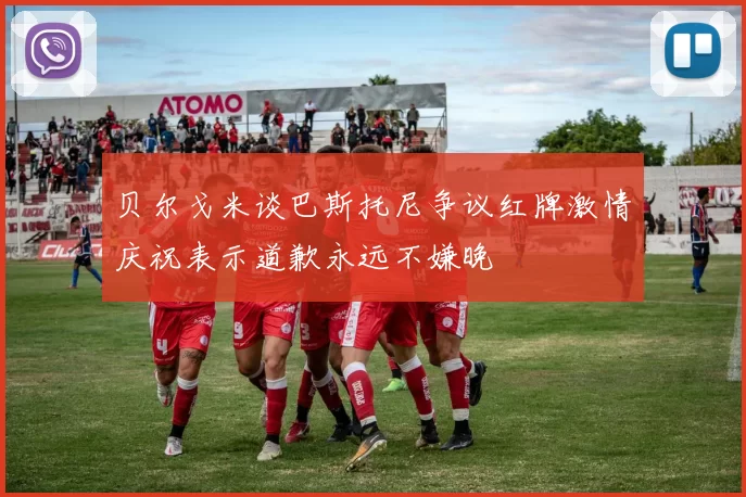 贝尔戈米谈巴斯托尼争议红牌激情庆祝表示道歉永远不嫌晚