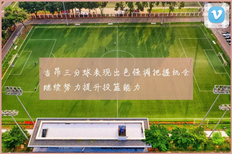 吉昂三分球表现出色强调把握机会继续努力提升投篮能力