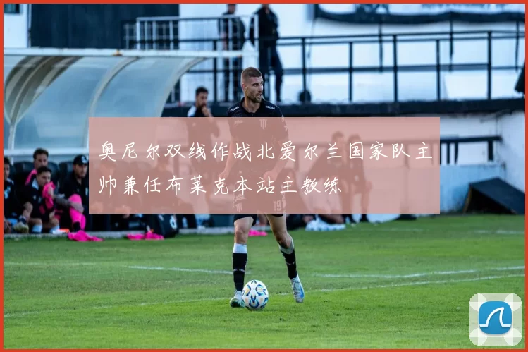 奥尼尔双线作战北爱尔兰国家队主帅兼任布莱克本站主教练