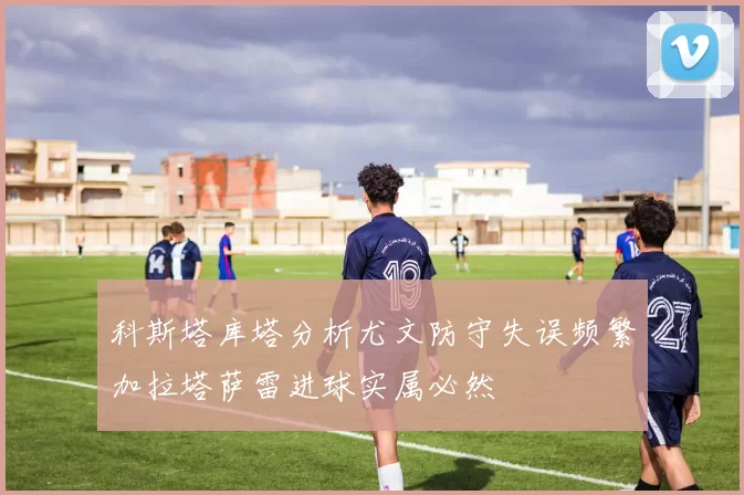 科斯塔库塔分析尤文防守失误频繁加拉塔萨雷进球实属必然