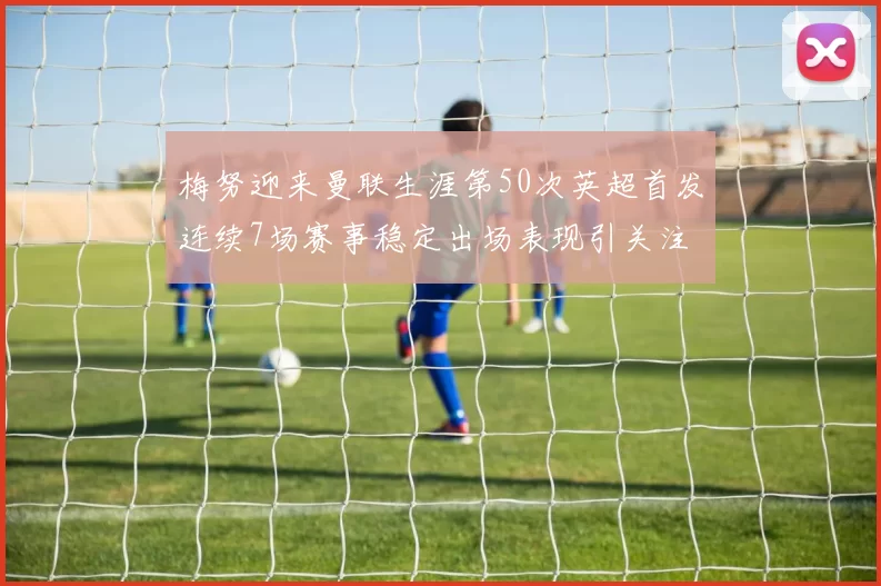 梅努迎来曼联生涯第50次英超首发连续7场赛事稳定出场表现引关注