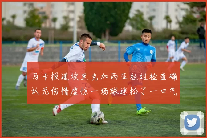 马卡报道埃里克加西亚经过检查确认无伤情虚惊一场球迷松了一口气