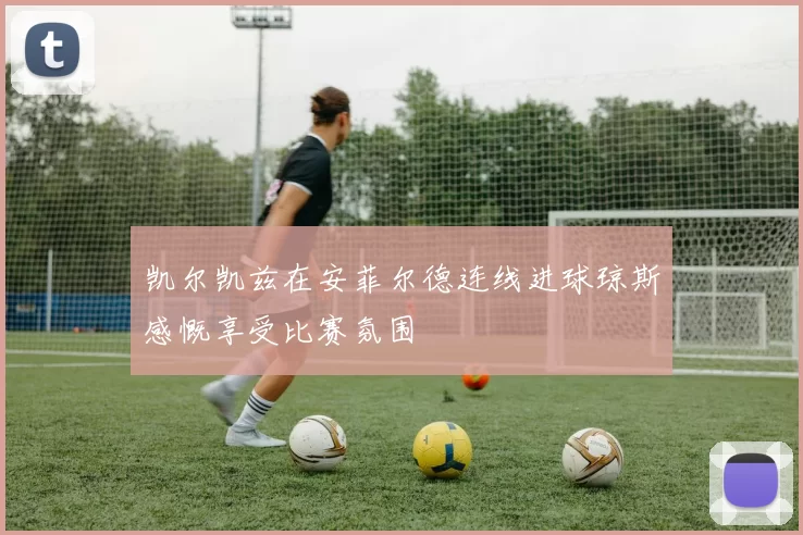凯尔凯兹在安菲尔德连线进球琼斯感慨享受比赛氛围