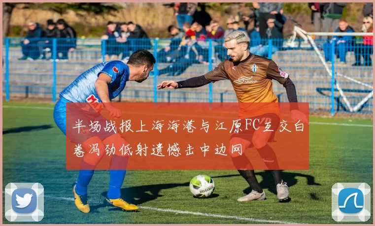 半场战报上海海港与江原FC互交白卷冯劲低射遗憾击中边网