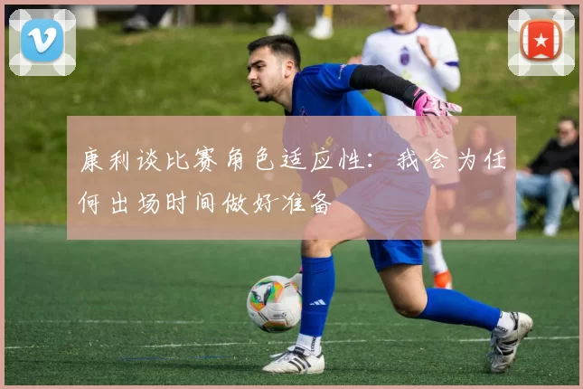 康利谈比赛角色适应性：我会为任何出场时间做好准备