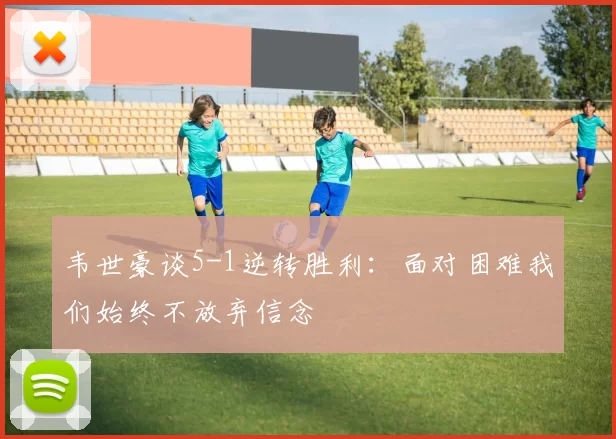 韦世豪谈5-1逆转胜利：面对困难我们始终不放弃信念