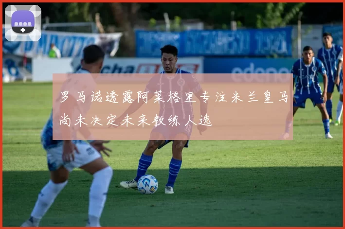 罗马诺透露阿莱格里专注米兰皇马尚未决定未来教练人选
